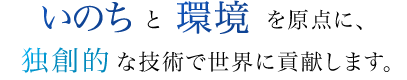 いのちと環境を原点に、独創的な技術で世界に貢献します。