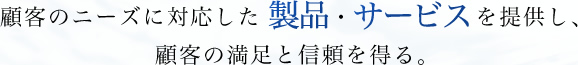 顧客のニーズに対応した製品、サービスを提供し、顧客の満足と信頼を得る。